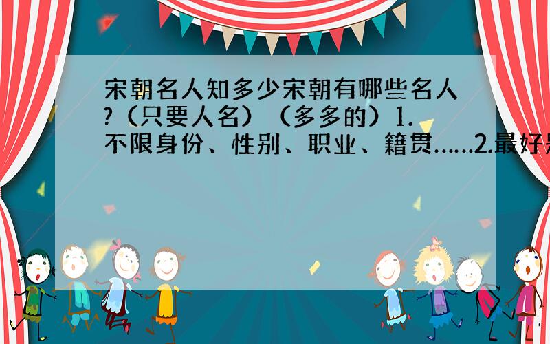 宋朝名人知多少宋朝有哪些名人?（只要人名）（多多的）1.不限身份、性别、职业、籍贯……2.最好是明朝中前期的人.3.不太