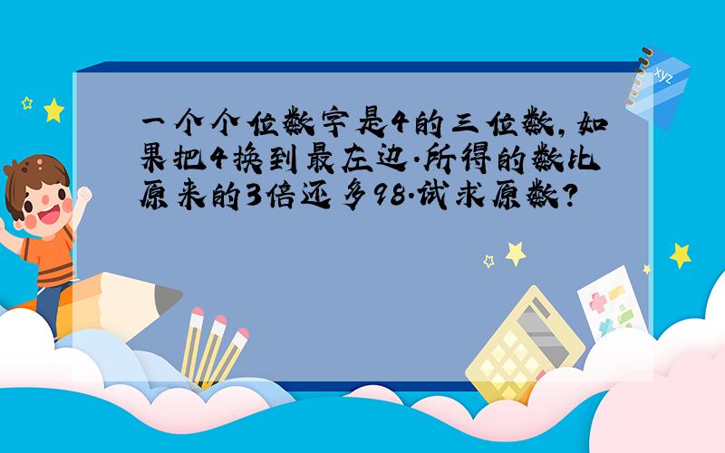 一个个位数字是4的三位数,如果把4换到最左边.所得的数比原来的3倍还多98.试求原数?