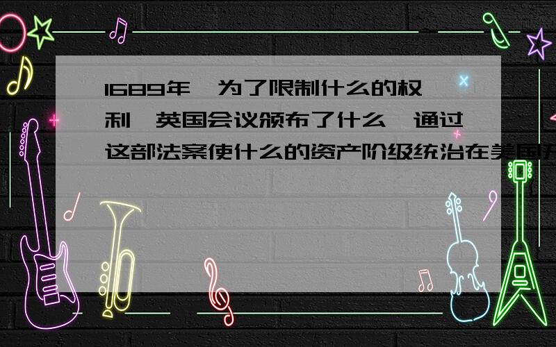 1689年,为了限制什么的权利,英国会议颁布了什么,通过这部法案使什么的资产阶级统治在美国开始确立起来