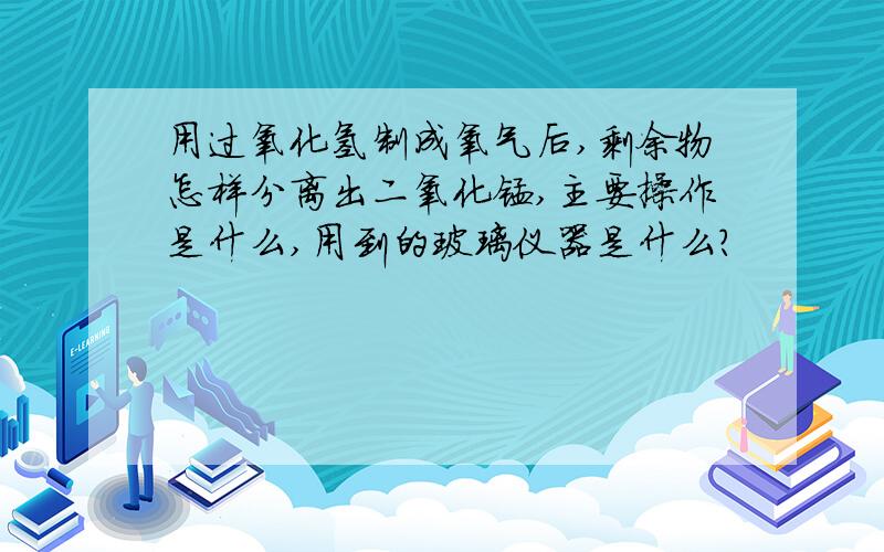 用过氧化氢制成氧气后,剩余物怎样分离出二氧化锰,主要操作是什么,用到的玻璃仪器是什么?