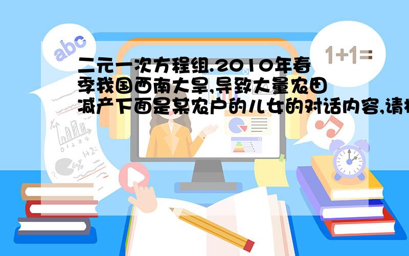 二元一次方程组.2010年春季我国西南大旱,导致大量农田减产下面是某农户的儿女的对话内容,请根据对话内容分别求出该农户今