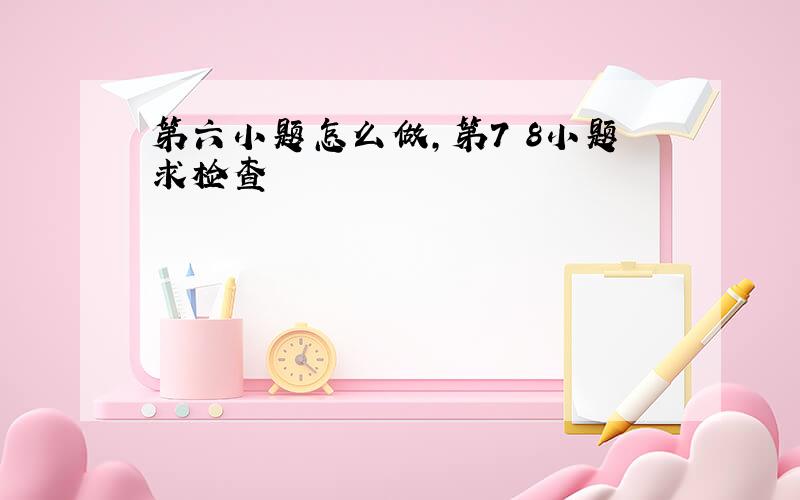 第六小题怎么做,第7 8小题求检查