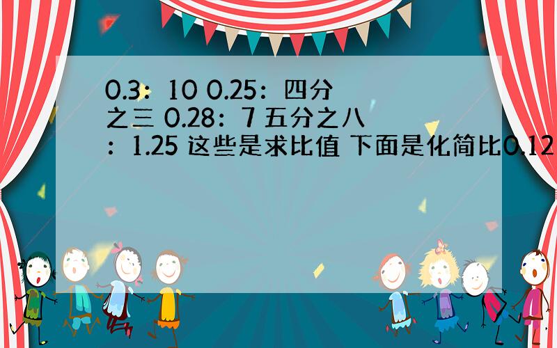 0.3：10 0.25：四分之三 0.28：7 五分之八：1.25 这些是求比值 下面是化简比0.12：27 125：八