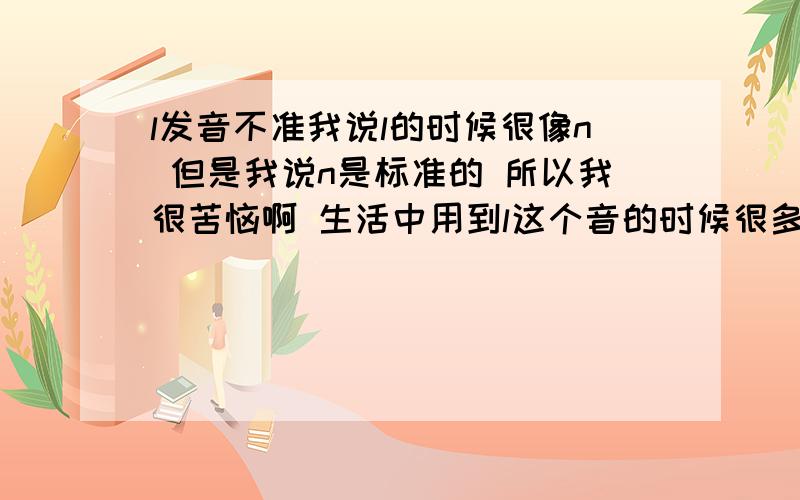 l发音不准我说l的时候很像n 但是我说n是标准的 所以我很苦恼啊 生活中用到l这个音的时候很多 比如什么了 累 来什么的