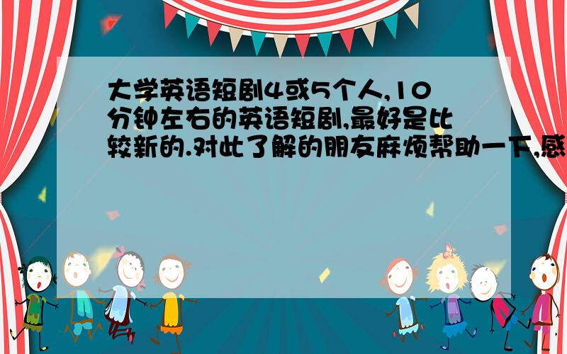 大学英语短剧4或5个人,10分钟左右的英语短剧,最好是比较新的.对此了解的朋友麻烦帮助一下,感激不尽……