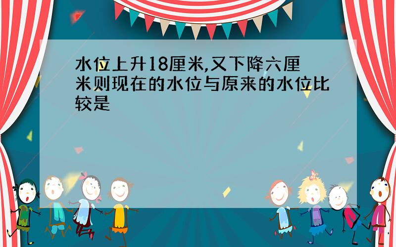 水位上升18厘米,又下降六厘米则现在的水位与原来的水位比较是