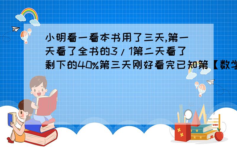 小明看一看本书用了三天,第一天看了全书的3/1第二天看了剩下的40%第三天刚好看完已知第【数学】