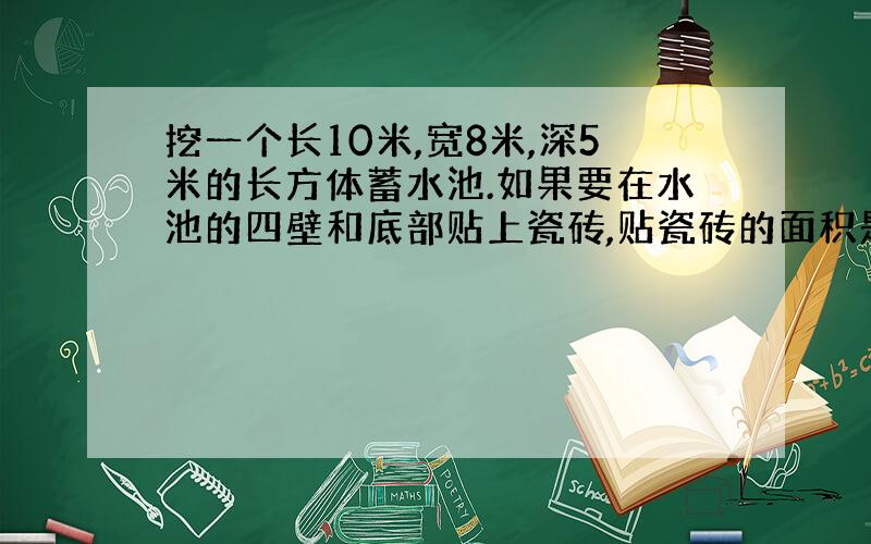 挖一个长10米,宽8米,深5米的长方体蓄水池.如果要在水池的四壁和底部贴上瓷砖,贴瓷砖的面积是