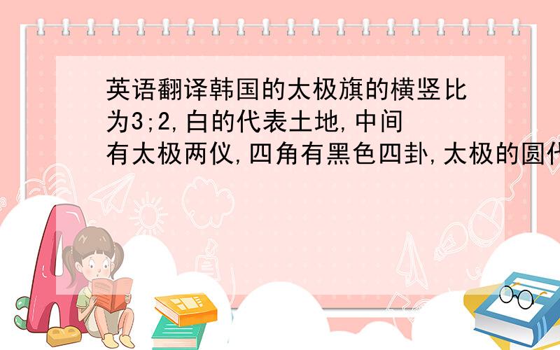 英语翻译韩国的太极旗的横竖比为3;2,白的代表土地,中间有太极两仪,四角有黑色四卦,太极的圆代表人民,圆内上下弯鱼形两仪