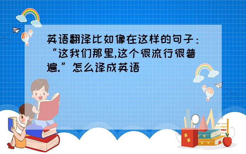 英语翻译比如像在这样的句子：“这我们那里,这个很流行很普遍.”怎么译成英语