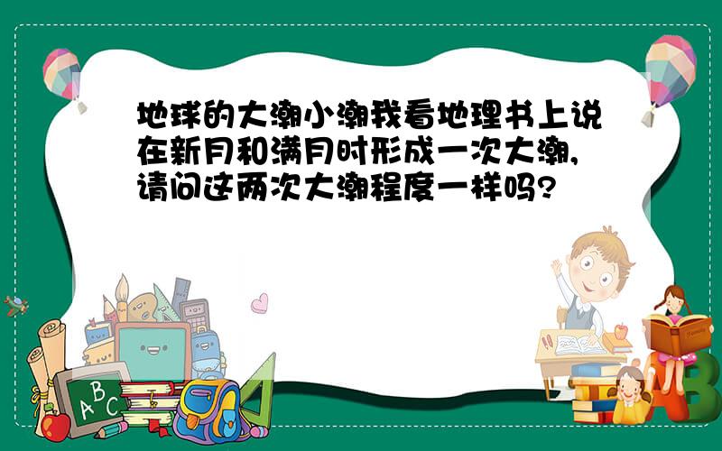 地球的大潮小潮我看地理书上说在新月和满月时形成一次大潮,请问这两次大潮程度一样吗?