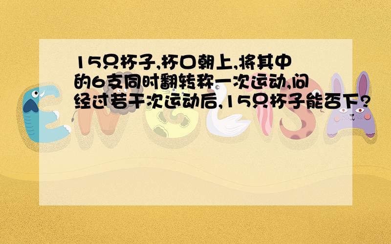 15只杯子,杯口朝上,将其中的6支同时翻转称一次运动,问经过若干次运动后,15只杯子能否下?