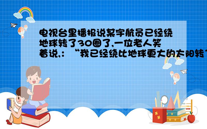 电视台里播报说某宇航员已经绕地球转了30圈了,一位老人笑着说,：“我已经绕比地球更大的太阳转了60圈了.”这60圈指的是