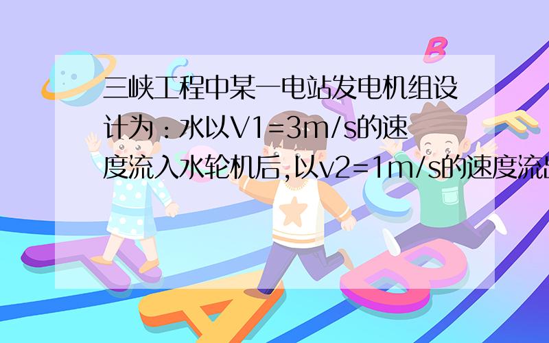 三峡工程中某一电站发电机组设计为：水以V1=3m/s的速度流入水轮机后,以v2=1m/s的速度流出,流出水位比流入水位低