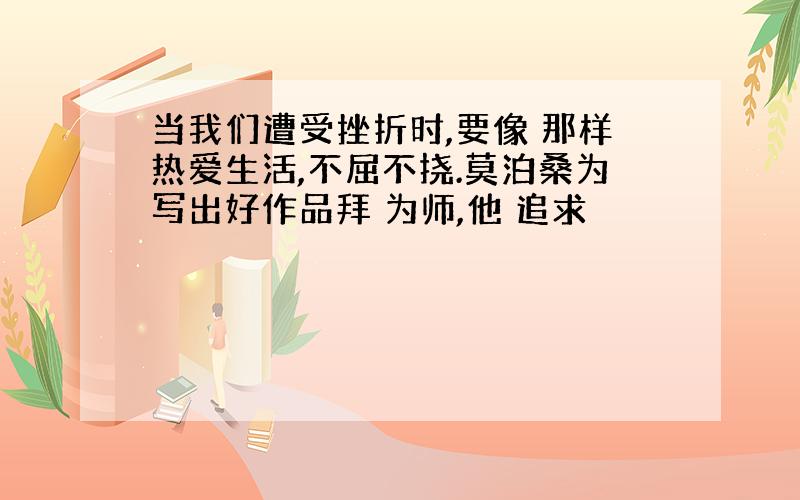 当我们遭受挫折时,要像 那样热爱生活,不屈不挠.莫泊桑为写出好作品拜 为师,他 追求