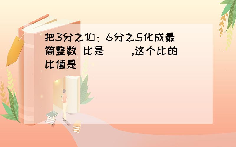 把3分之10：6分之5化成最简整数 比是（ ）,这个比的比值是（