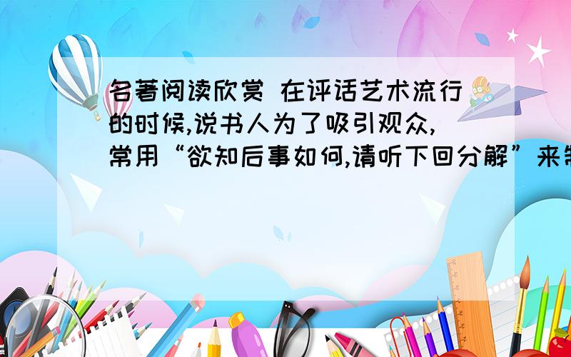 名著阅读欣赏 在评话艺术流行的时候,说书人为了吸引观众,常用“欲知后事如何,请听下回分解”来制造悬念.这话中的“回”,就