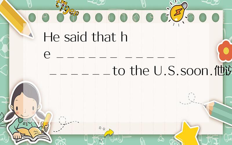 He said that he ______ _____ ______to the U.S.soon.他说他不久后要回美