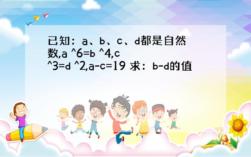 已知：a、b、c、d都是自然数,a ^6=b ^4,c ^3=d ^2,a-c=19 求：b-d的值