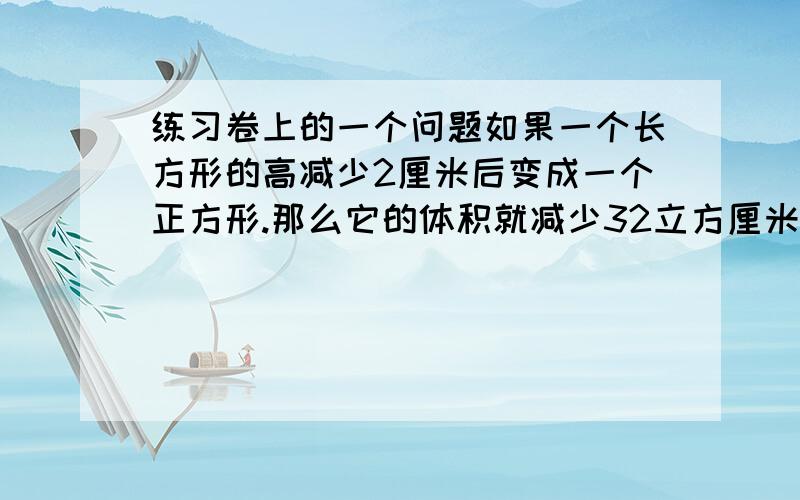 练习卷上的一个问题如果一个长方形的高减少2厘米后变成一个正方形.那么它的体积就减少32立方厘米,原来长方体的体积是多少立