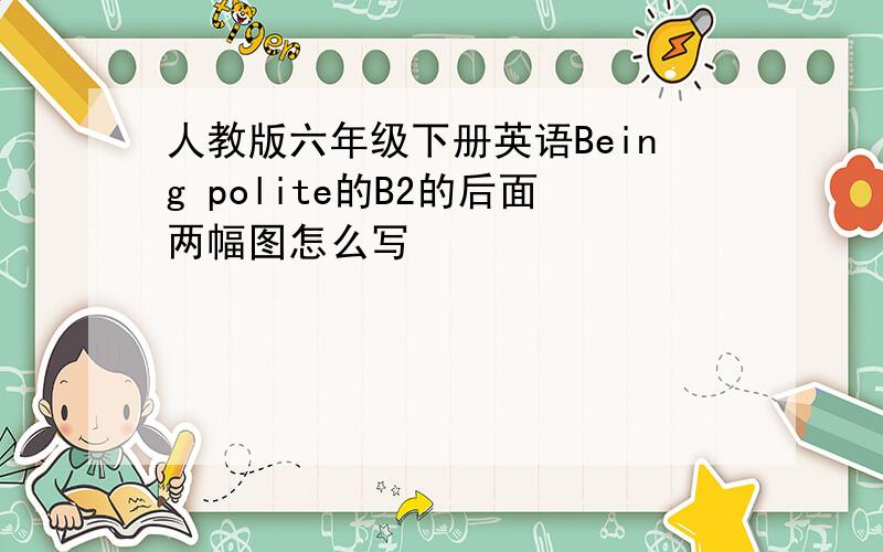 人教版六年级下册英语Being polite的B2的后面两幅图怎么写