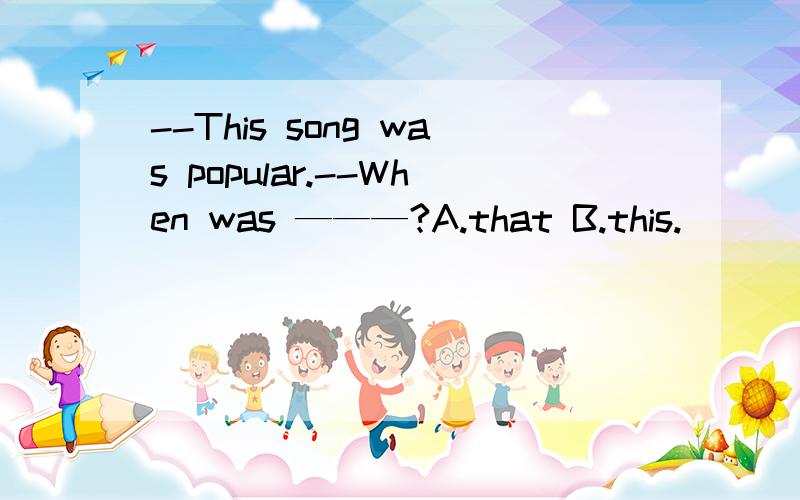 --This song was popular.--When was ———?A.that B.this.