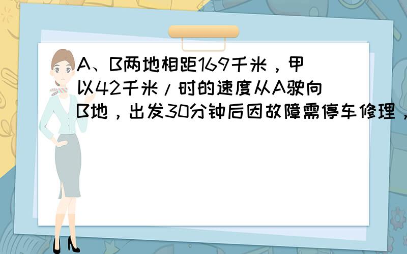 A、B两地相距169千米，甲以42千米/时的速度从A驶向B地，出发30分钟后因故障需停车修理，这时，乙车以39千米/时的