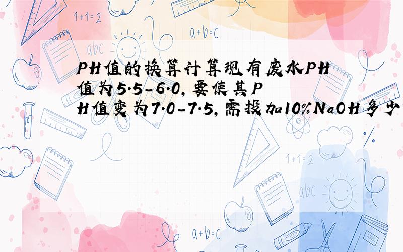 PH值的换算计算现有废水PH值为5.5-6.0,要使其PH值变为7.0-7.5,需投加10%NaOH多少?每天有5000