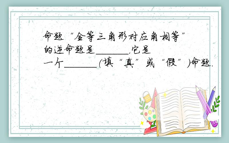 命题“全等三角形对应角相等”的逆命题是______，它是一个______（填“真”或“假”）命题．