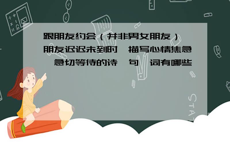 跟朋友约会（并非男女朋友）,朋友迟迟未到时,描写心情焦急、急切等待的诗,句,词有哪些