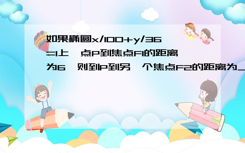 如果椭圆x/100+y/36=1上一点P到焦点F1的距离为6,则到P到另一个焦点F2的距离为___.】