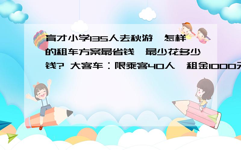 育才小学135人去秋游,怎样的租车方案最省钱,最少花多少钱? 大客车：限乘客40人,租金1000元 小客车：限