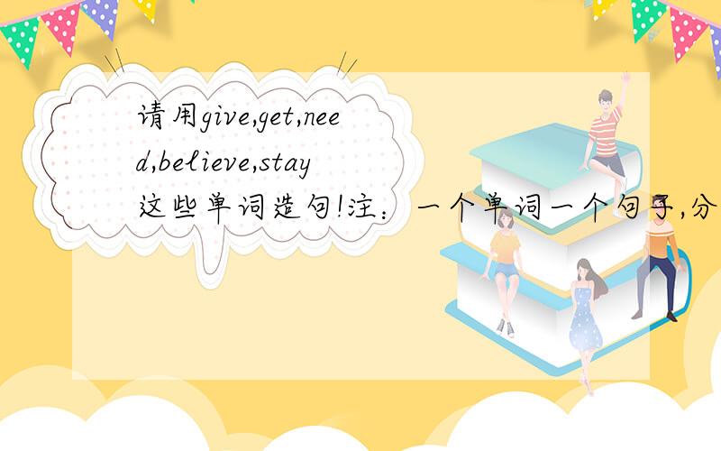 请用give,get,need,believe,stay这些单词造句!注：一个单词一个句子,分开造,快