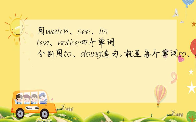 用watch、see、listen、notice四个单词分别用to、doing造句,就是每个单词to、doing各造一个