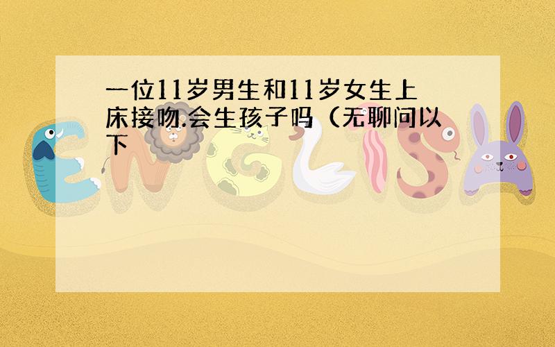 一位11岁男生和11岁女生上床接吻.会生孩子吗（无聊问以下