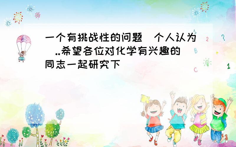 一个有挑战性的问题(个人认为)..希望各位对化学有兴趣的同志一起研究下