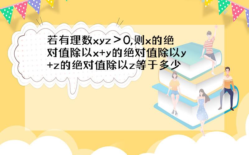 若有理数xyz＞0,则x的绝对值除以x+y的绝对值除以y+z的绝对值除以z等于多少