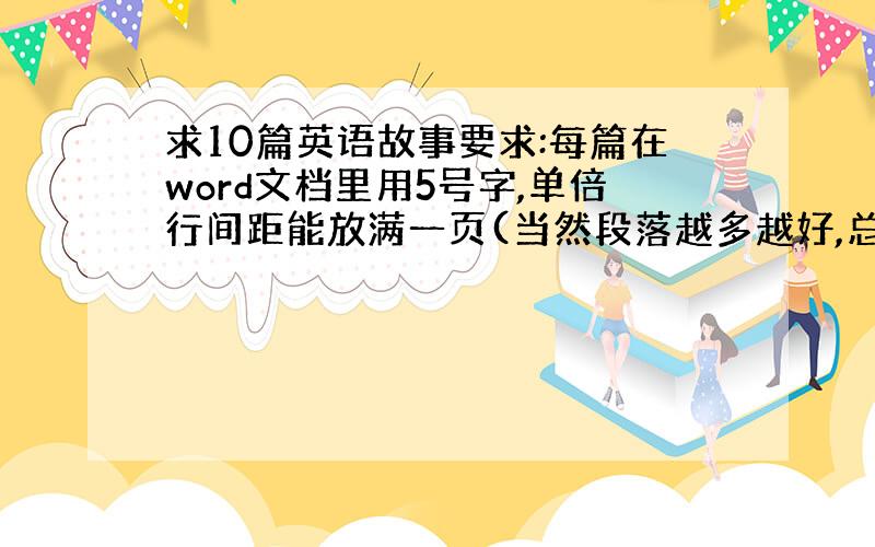 求10篇英语故事要求:每篇在word文档里用5号字,单倍行间距能放满一页(当然段落越多越好,总词数越少越好,要背诵的~.