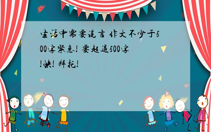 生活中需要谎言 作文不少于500字紧急! 要超过500字!快! 拜托!