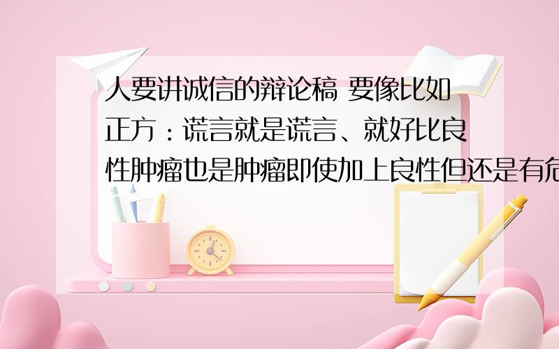 人要讲诚信的辩论稿 要像比如正方：谎言就是谎言、就好比良性肿瘤也是肿瘤即使加上良性但还是有危害的.(我下载的给删了之后就