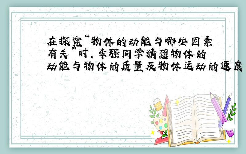 在探究“物体的动能与哪些因素有关”时，李强同学猜想物体的动能与物体的质量及物体运动的速度有关，于是他采用运动的钢球推动纸