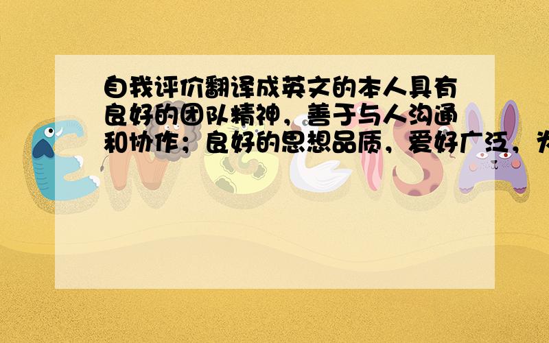 自我评价翻译成英文的本人具有良好的团队精神，善于与人沟通和协作；良好的思想品质，爱好广泛，为人诚实守信；专业知识学习成绩