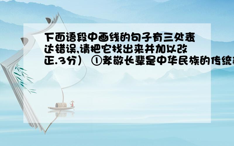 下面语段中画线的句子有三处表达错误,请把它找出来并加以改正.3分） ①孝敬长辈是中华民族的传统美德.②不同时代,人们对“