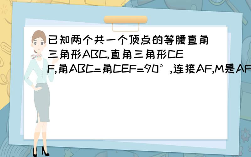 已知两个共一个顶点的等腰直角三角形ABC,直角三角形CEF,角ABC=角CEF=90°,连接AF,M是AF的中点,连接M