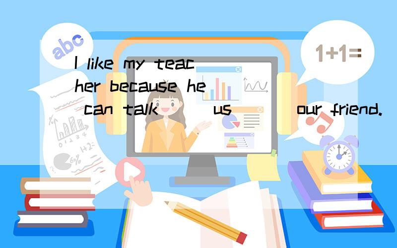 I like my teacher because he can talk ( )us ( ) our friend.