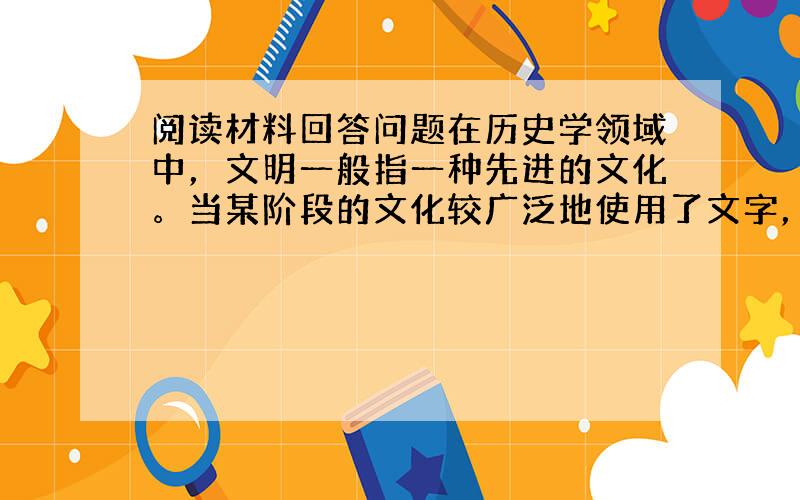 阅读材料回答问题在历史学领域中，文明一般指一种先进的文化。当某阶段的文化较广泛地使用了文字，则人文科学和自然科学已初步形