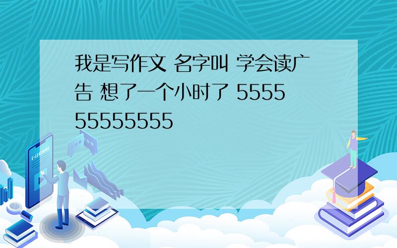 我是写作文 名字叫 学会读广告 想了一个小时了 555555555555