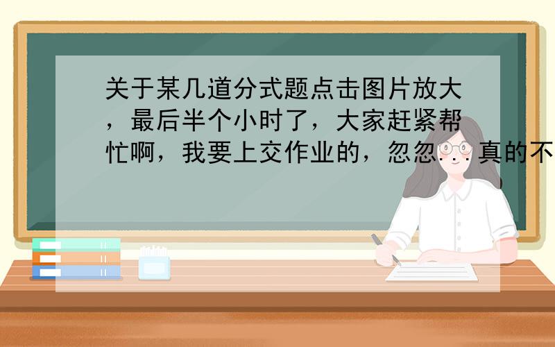 关于某几道分式题点击图片放大，最后半个小时了，大家赶紧帮忙啊，我要上交作业的，忽忽...真的不会才问的，过程给详细点好不