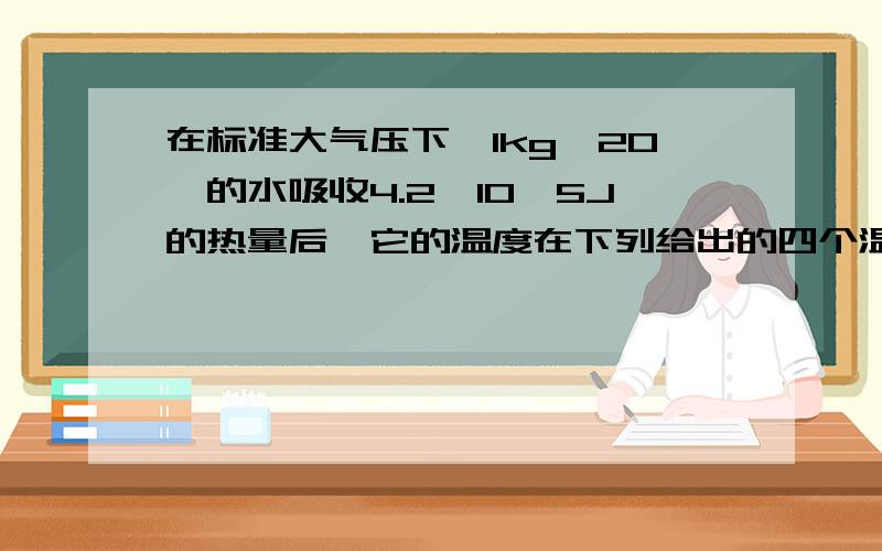 在标准大气压下,1kg、20℃的水吸收4.2×10^5J的热量后,它的温度在下列给出的四个温度中,