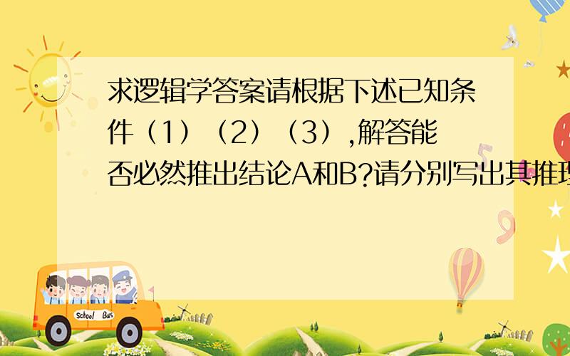 求逻辑学答案请根据下述已知条件（1）（2）（3）,解答能否必然推出结论A和B?请分别写出其推理形式并说明能否得出必然性结